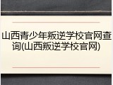 山西青少年叛逆学校官网查询(山西叛逆学校官网)