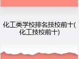 化工类学校排名技校前十(化工技校前十)