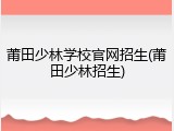 莆田少林学校官网招生(莆田少林招生)