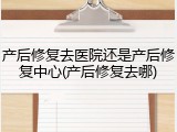产后修复去医院还是产后修复中心(产后修复去哪)