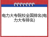 电力大专院校全国排名(电力大专排名)