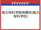 电力专科学院有哪些(电力专科学校)