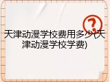 天津动漫学校费用多少(天津动漫学校学费)