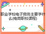 职业学校电子商务主要学什么(电商职校课程)