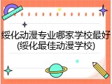 绥化动漫专业哪家学校最好(绥化最佳动漫学校)
