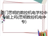 厦门思明的数控机电学校中专能上吗(思明数控机电中专)