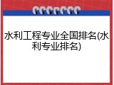 水利工程专业全国排名(水利专业排名)