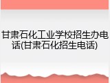 甘肃石化工业学校招生办电话(甘肃石化招生电话)