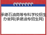 承德石油高等专科学校招生办官网(承德油专招生网)