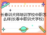 长春训犬师培训学校中职怎么样(长春中职训犬学校)