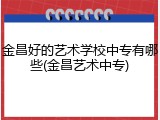 金昌好的艺术学校中专有哪些(金昌艺术中专)