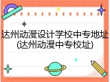 达州动漫设计学校中专地址(达州动漫中专校址)