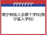 南宁有钱人去哪个学校(南宁富人学校)