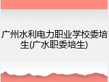 广州水利电力职业学校委培生(广水职委培生)