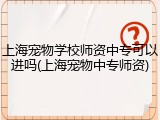 上海宠物学校师资中专可以进吗(上海宠物中专师资)