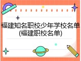 福建知名职校少年学校名单(福建职校名单)