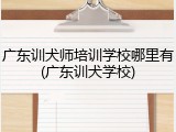 广东训犬师培训学校哪里有(广东训犬学校)