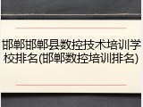 邯郸邯郸县数控技术培训学校排名(邯郸数控培训排名)