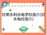 甘肃水利水电学校简介(甘水电校简介)