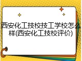 西安化工技校技工学校怎么样(西安化工技校评价)