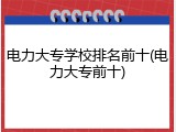 电力大专学校排名前十(电力大专前十)