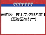 宠物医生技术学校排名前十(宠物医校前十)