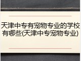 天津中专有宠物专业的学校有哪些(天津中专宠物专业)