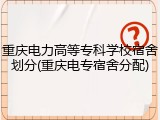 重庆电力高等专科学校宿舍划分(重庆电专宿舍分配)