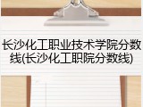 长沙化工职业技术学院分数线(长沙化工职院分数线)