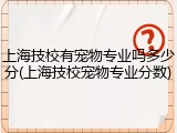 上海技校有宠物专业吗多少分(上海技校宠物专业分数)