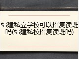 福建私立学校可以招复读班吗(福建私校招复读班吗)