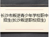 长沙市叛逆青少年学校职中招生(长沙叛逆职校招生)