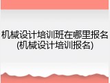 机械设计培训班在哪里报名(机械设计培训报名)
