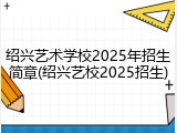 绍兴艺术学校2025年招生简章(绍兴艺校2025招生)