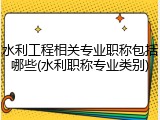 水利工程相关专业职称包括哪些(水利职称专业类别)