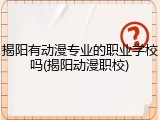 揭阳有动漫专业的职业学校吗(揭阳动漫职校)