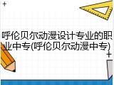 呼伦贝尔动漫设计专业的职业中专(呼伦贝尔动漫中专)