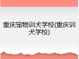 重庆宠物训犬学校(重庆训犬学校)