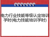电力行业技能等级认定培训学时(电力技能培训学时)
