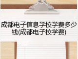 成都电子信息学校学费多少钱(成都电子校学费)