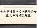 七台河技业学校学动漫的专业(七台河动漫专业)