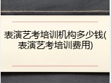 表演艺考培训机构多少钱(表演艺考培训费用)