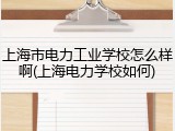 上海市电力工业学校怎么样啊(上海电力学校如何)