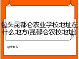 包头昆都仑农业学校地址在什么地方(昆都仑农校地址)