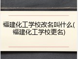 福建化工学校改名叫什么(福建化工学校更名)