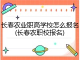 长春农业职高学校怎么报名(长春农职校报名)