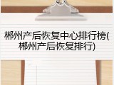 郴州产后恢复中心排行榜(郴州产后恢复排行)