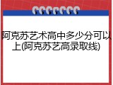 阿克苏艺术高中多少分可以上(阿克苏艺高录取线)