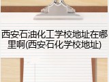 西安石油化工学校地址在哪里啊(西安石化学校地址)