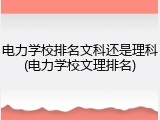 电力学校排名文科还是理科(电力学校文理排名)